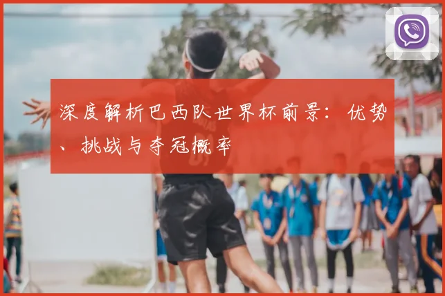 深度解析巴西队世界杯前景:优势、挑战与夺冠概率