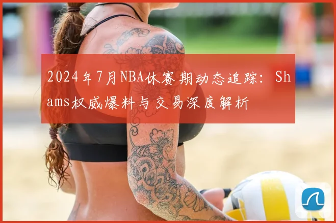 2024年7月NBA休赛期动态追踪：Shams权威爆料与交易深度解析