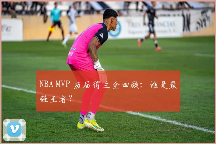 NBA MVP 历届得主全回顾：谁是最强王者？