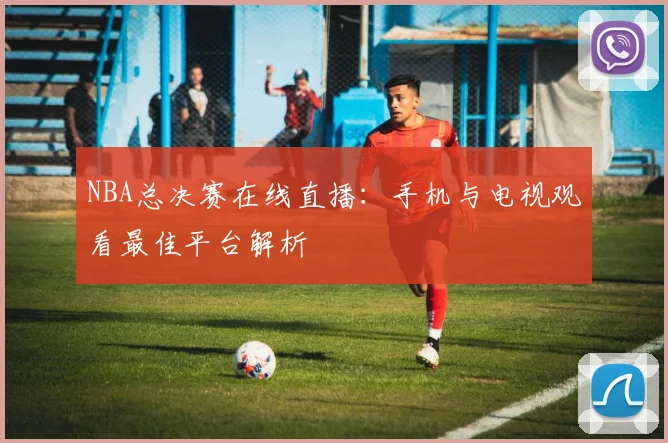 NBA总决赛在线直播：手机与电视观看最佳平台解析