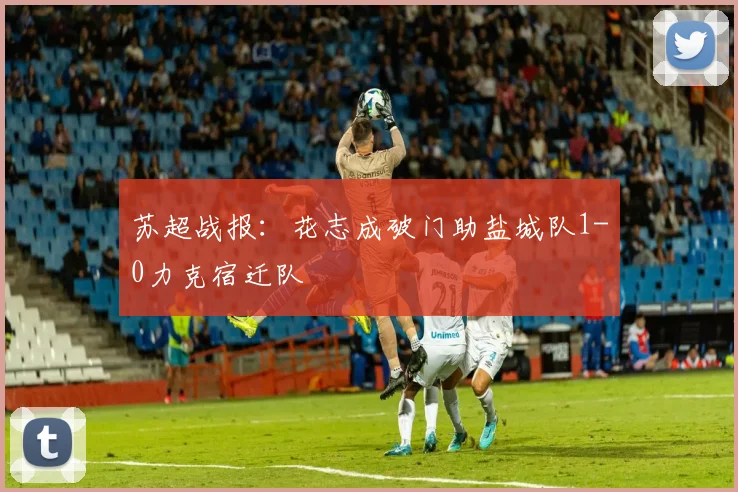苏超战报:花志成破门助盐城队1-0力克宿迁队