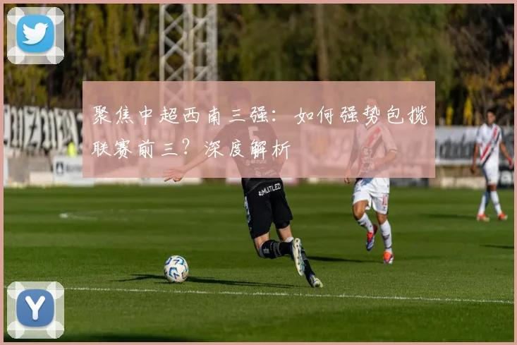 聚焦中超西南三强:如何强势包揽联赛前三?深度解析