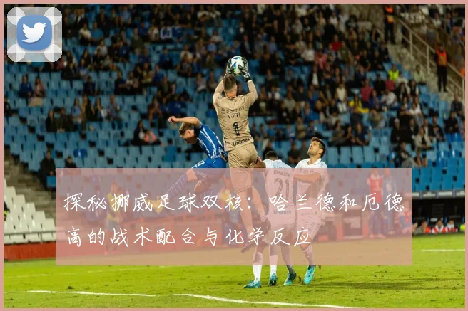 探秘挪威足球双核：哈兰德和厄德高的战术配合与化学反应