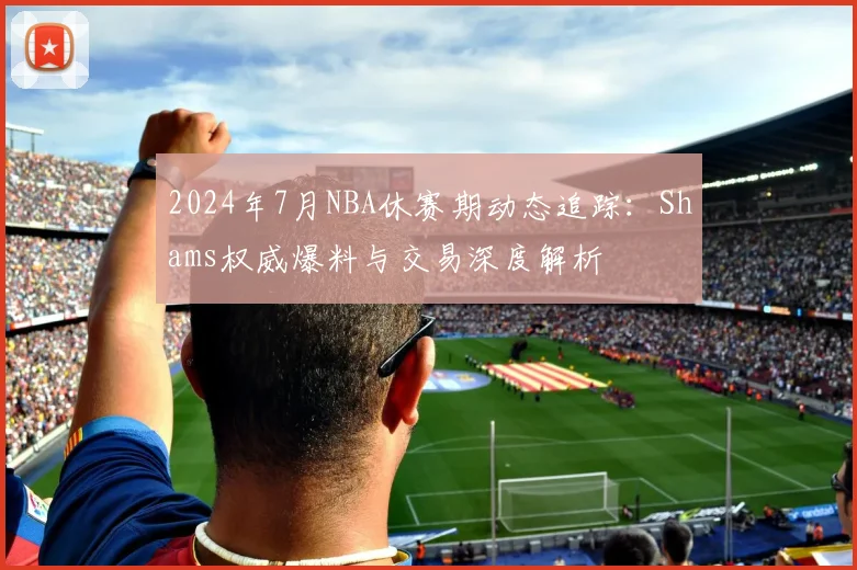 2024年7月NBA休赛期动态追踪:Shams权威爆料与交易深度解析