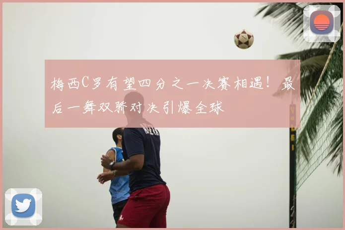 梅西C罗有望四分之一决赛相遇！最后一舞双骄对决引爆全球