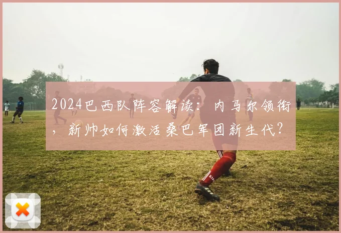 2024巴西队阵容解读:内马尔领衔,新帅如何激活桑巴军团新生代?