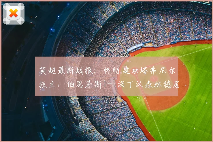 英超最新战报:怀特建功塔弗尼尔救主,伯恩茅斯1-1诺丁汉森林稳居第六