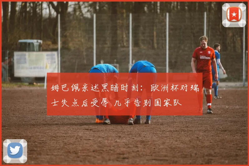 姆巴佩亲述黑暗时刻:欧洲杯对瑞士失点后受辱 几乎告别国家队