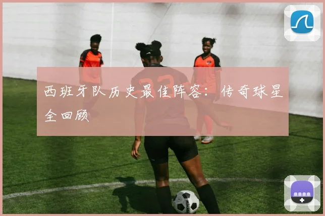 西班牙队历史最佳阵容：传奇球星全回顾